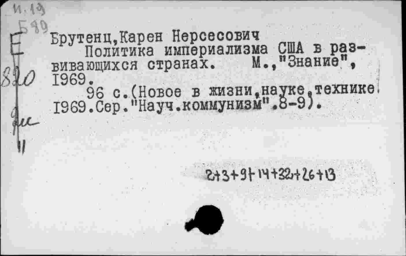 ﻿Брутенц,Карен Нерсесович
Политика империализма США в развивающихся странах. М., Знание , ? 1969.
96 с.(Новое в жизни»науке.технике 1969.Сер."Науч.коммунизм".8-9).
